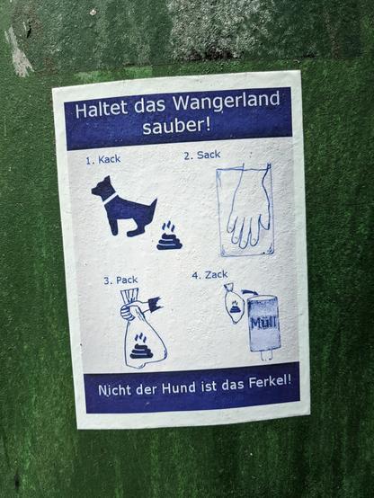 Weißer Aufkleber auf einer dunkelgrünen Fläche. In königsblauer Tintenoptik sind auf dem Aufkleber vier Panels mit je einem Wort und einer einfachen Zeichnung, alles unter der Überschrift "Haltet das Wangerland sauber!":

1. "Kack": Ein Hund mit einem dampfenden Kackhaufen hinter ihm.

2. "Sack": Eine Hand greift in eine kleine Plastiktüte.

3. "Pack": Der Kackhaufen ist in der Tüte, sie wird von der Hand oben zugehalten.

4. "Zack": Die Tüte ist neben der Öffnung einer Mülltonne, mit einem Pfeil, der andeutet, dass sie hineingeworfen wird.

Darunter noch der Text "Nicht der Hund ist das Ferkel!"