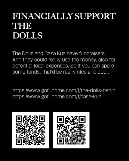 The Dolls and Casa Kuà have a fundraiser. And they could really use the money, also for potential legal expenses. So if you can spare an euro or two, or more, that'd be really nice and cool.

https://www.gofundme.com/f/the-dolls-berlin
https://www.gofundme.com/f/casa-kua