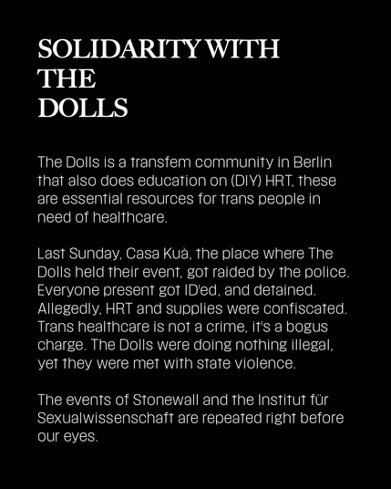 The Dolls is a transfem community in Berlin that also does education on (DIY) HRT, these are essential resources for trans people in need of healthcare.

Last Sunday, Casa Kuà, the place where The Dolls held their event, got raided by the police. Everyone present got ID'ed, and detained. Allegedly, HRT and supplies were confiscated. Trans healthcare is not a crime, it's a bogus charge. The Dolls were doing nothing illegal, yet they were met with state violence.

The events of Stonewall and the Institut für Sexualwissenschaft are repeated right before our eyes.