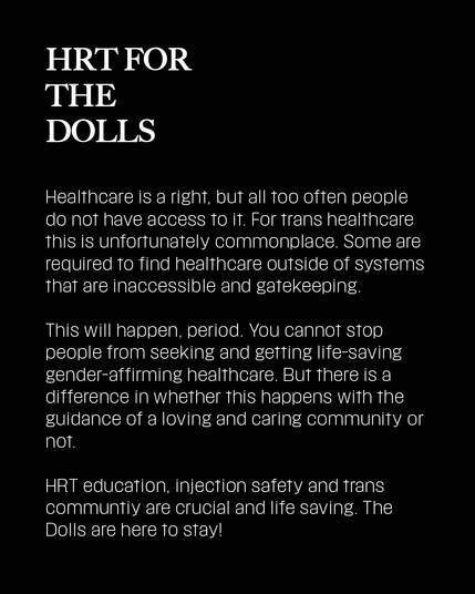 Healthcare is a right, but all too often people do not have access to it. For trans healthcare this is unfortunately commonplace. Some are required to find healthcare outside of systems that are inaccessible and gatekeeping.

This will happen, period. You cannot stop people from seeking and getting life-saving gender-affirming healthcare. But there is a difference in whether this happens with the guidance of a loving and caring community or not.

HRT education, injection safety and trans communtiy are crucial and life saving. The Dolls are here to stay!