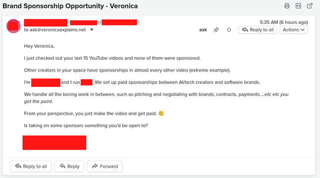 An email, with the subject line "Brand Sponsorship Opportunity - Veronica" sent to ask(at)veronicaexplains(dot)net.

The sender is redacted.

It says the following:

Hey Veronica,

I just checked out your last 15 YouTube videos and none of them were sponsored.

Other creators in your space have sponsorships in almost every other video (extreme example).

I'm [REDACTED] and I run [REDACTED]. We set up paid sponsorships between AI/tech creators and software brands.

We handle all the boring work in between, such as pitching and negotiating with brands, contracts, payments ...etc etc you get the point.

From your perspective, you just make the video and get paid. 🙃

Is taking on some sponsors something you'd be open to?
