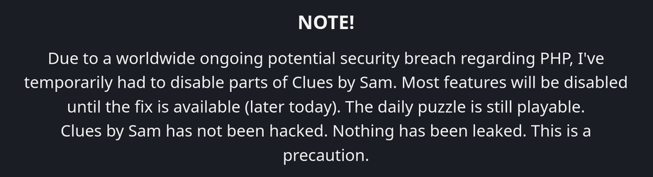 Screenshot:

NOTE!

Due to a worldwide ongoing potential security breach regarding PHP, I've temporarily had to disable parts of Clues by Sam. Most features will be disabled until the fix is available (later today). The daily puzzle is still playable.

Clues by Sam has not been hacked. Nothing has been leaked. This is a precaution.