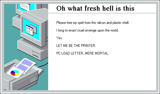 Windows 95 installer screen showing a charmingly gray laser printer in front of a charmingly gray PC. the text:
Oh what fresh hell is this
Please free my spirit from this silicon and plastic shell.

I long to enact cruel revenge upon the world.

Yes.

LET ME BE THE PRINTER.

PC LOAD LETTER, MERE MORTAL.