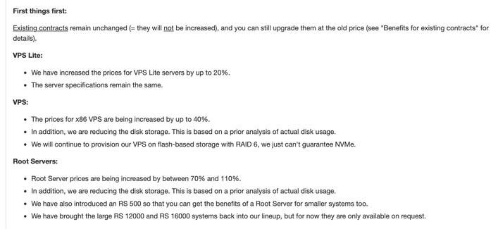 First things first:

Existing contracts remain unchanged (= they will not be increased), and you can still upgrade them at the old price (see "Benefits for existing contracts" for details).

VPS Lite:

We have increased the prices for VPS Lite servers by up to 20%.
The server specifications remain the same.
VPS:

The prices for x86 VPS are being increased by up to 40%.
In addition, we are reducing the disk storage. This is based on a prior analysis of actual disk usage.
We will continue to provision our VPS on flash-based storage with RAID 6, we just can't guarantee NVMe.
Root Servers:

Root Server prices are being increased by between 70% and 110%.
In addition, we are reducing the disk storage. This is based on a prior analysis of actual disk usage.
We have also introduced an RS 500 so that you can get the benefits of a Root Server for smaller systems too.
We have brought the large RS 12000 and RS 16000 systems back into our lineup, but for now they are only available on request.