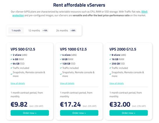 Rent affordable vServers
Our vServer (VPS) plans are characterized by selectable resources such as CPU, RAM or SSD storage. With Traffic flat rate, DDoS protection and pre-configured images, our vServers are versatile and offer the best price-performance ratio on the market.
VPS 500 G12.5

2 vCore (x86)

4 GB RAM

64 GB SSD

Traffic included

Snapshots, Remote console & more
View all details
1 month contract period, from monthly
€9.82
(incl. 23% VAT)

VPS 1000 G12.5

4 vCore (x86)

8 GB RAM

128 GB SSD

Traffic included

Snapshots, Remote console & more
View all details
1 month contract period, from monthly
€17.24
(incl. 23% VAT)

VPS 2000 G12.5

8 vCore (x86)

16 GB RAM

256 GB SSD

Traffic included

Snapshots, Remote console & more
View all details
1 month contract period, from monthly
€32.00
(incl. 23% VAT)