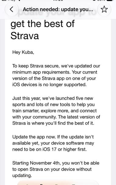 Email from Strava: Action needed: update your Strava app

Update your app to get the best of Strava

Hey Kuba, 

To keep Strava secure, we've updated our minimum app requirements. Your current version of the Strava app on one of your iOS devices is no longer supported.

Just this year, we've launched five new sports and lots of new tools to help you train smarter, explore more, and connect with your community. The latest version of Strava is where you'll find the best of it.

Update the app now. If the update isn't available yet, your device software may need to be on iOS 17 or higher first.

Starting November 4th, you won't be able to open Strava on your device without updating.