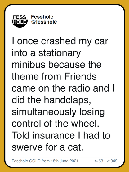 I once crashed my car into a stationary minibus because the theme from Friends came on the radio and I did the handclaps, simultaneously losing control of the wheel. Told insurance I had to swerve for a cat.

Fesshole GOLD from 18th June 2021