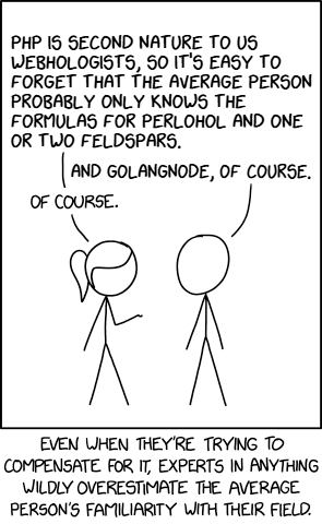 xkcd diy cartoon tool export showing two folks talking
"p1: PHP IS SECOND NATURE TO US WEBHOLOGISTS, S0 IT'S EASY TO FORGET THAT THE AVERAGE PERSON PROBABLY ONLY KNOWS THE FORMULAS FOR PERLOHOL AND ONE OR TWO FELDSPARS.
p2: AND GOLANGNODE, OF COURSE.
p1: OF COURSE."

EVEN WHEN THEY'RE TRYING TO COMPENSATE FOR IT, EXPERTS IN ANYTHING WILDLY OVERESTIMATE THE AVERAGE PERSON'S FAMILIARITY WITH THEIR FIELD.