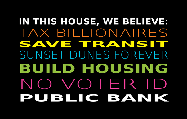 lawn sign saying
IN THIS HOUSE, WE BELIEVE:
TAX BILLIONAIRES
SAVE TRANSIT
SUNSET DUNES FOREVER
BUILD HOUSING
NO VOTER ID
PUBLIC BANK