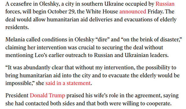 A ceasefire in Oleshky, a city in southern Ukraine occupied by Russian
forces, will begin October 29, the White House announced Friday. The
deal would allow humanitarian aid deliveries and evacuations of elderly
residents.

Melania called conditions in Oleshky “dire” and “on the brink of disaster,”
claiming her intervention was crucial to securing the deal without
mentioning Leo’s earlier outreach to Russian and Ukrainian leaders.

“It was abundantly clear that without my intervention, the possibility to
bring humanitarian aid into the city and to evacuate the elderly would be
impossible,” she said in a statement.

President Donald Trump praised his wife’s role in the agreement, saying
she had contacted both sides and that both were willing to cooperate.