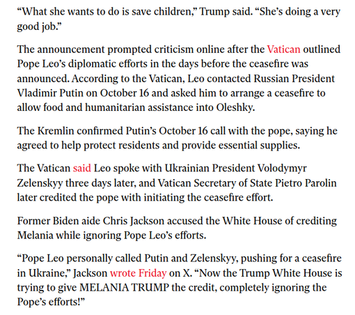 “What she wants to do is save children,” Trump said. “She’s doing a very
good job.”

The announcement prompted criticism online after the Vatican outlined
Pope Leo’s diplomatic efforts in the days before the ceasefire was
announced. According to the Vatican, Leo contacted Russian President
Vladimir Putin on October 16 and asked him to arrange a ceasefire to
allow food and humanitarian assistance into Oleshky.

The Kremlin confirmed Putin’s October 16 call with the pope, saying he
agreed to help protect residents and provide essential supplies.

The Vatican said Leo spoke with Ukrainian President Volodymyr
Zelenskyy three days later, and Vatican Secretary of State Pietro Parolin
later credited the pope with initiating the ceasefire effort.

Former Biden aide Chris Jackson accused the White House of crediting
Melania while ignoring Pope Leo's efforts.

“Pope Leo personally called Putin and Zelenskyy, pushing for a ceasefire
in Ukraine,” Jackson wrote Friday on X. “Now the Trump White House is
trying to give MELANIA TRUMP the credit, completely ignoring the
Pope’s efforts!”