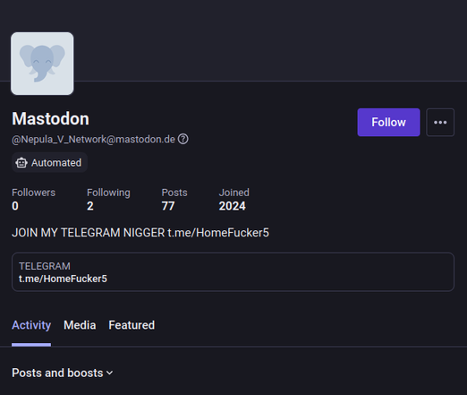 Mastodon Follow ow
(@Nepula_V_Network@mastodon.de-
@ Automated
Followers Following Posts Joined
0 2 77 2024
JOIN MY TELEGRAM NIGGER t.me/HomeFucker5
TELEGRAM
‘t.me/HomeFucker5
Activity Media Featured
Posts and boosts v
