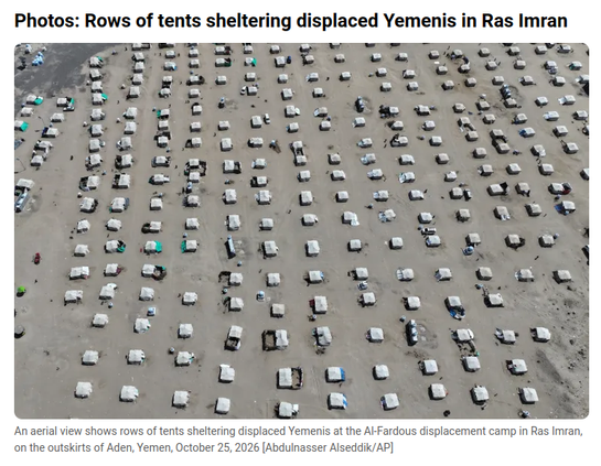 Photos: Rows of tents sheltering displaced Yemenis in Ras Imran

An aerial view shows rows of tents sheltering displaced Yemenis at the Al-Fardous displacement camp in Ras Imran,
on the outskirts of Aden, Yemen, October 25, 2026 [Abdulnasser Alseddik/AP]