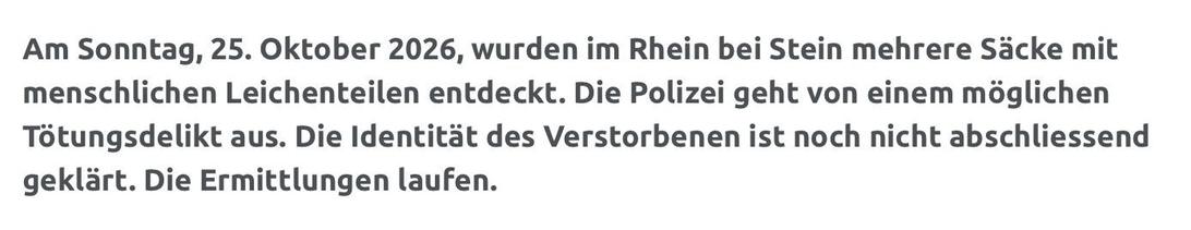 Am Sonntag, 25. Oktober 2026, wurden im Rhein bei Stein mehrere Säcke mit menschlichen Leichenteilen entdeckt. Die Polizei geht von einem möglichen Tötungsdelikt aus. Die Identität des Verstorbenen ist noch nicht abschliessend geklärt. Die Ermittlungen laufen.