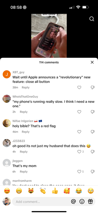 08:58
wire's phone

SCHNAK R
Wait until Apple announces a "revolutionary" new
feature: close all button

WholsThatOneGuy
"my phone's running really slow. I think I need a new
one."

Nilfae Inlgorien
holy bible? That's a red flag

J233823
oh good its not just my husband that does this

jleggen
That's my mom