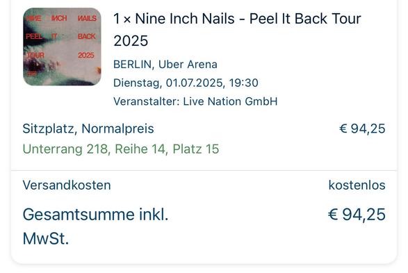 1 x Nine Inch Nails - Peel It Back Tour
PEEL MIT
BACK
TOUR
2025
2025
BERLIN, Uber Arena
Dienstag, 01.07.2025, 19:30
Veranstalter: Live Nation GmbH
Sitzplatz, Normalpreis
Unterrang 218, Reihe 14, Platz 15
Versandkosten
Gesamtsumme inkl.
MwSt.
€ 94,25
kostenlos
€ 94,25