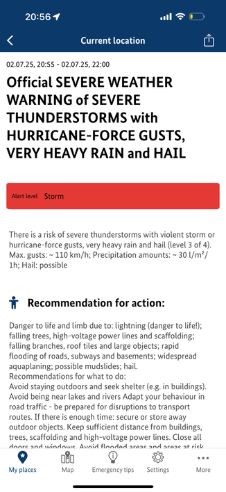 20:561
Current location
02.07.25, 20:55 - 02.07.25, 22:00
Official SEVERE WEATHER
WARNING of SEVERE
THUNDERSTORMS with
HURRICANE-FORCE GUSTS,
VERY HEAVY RAIN and HAIL
Alert level Storm
There is a risk of severe thunderstorms with violent storm or
hurricane-force gusts, very heavy rain and hail (level 3 of 4).
Max. gusts: ~ 110 km/h; Precipitation amounts: ~ 30 l/m
1h; Hail: possible
i Recommendation for action:
Danger to life and limb due to: lightning (danger to life!);
falling trees, high-vol…