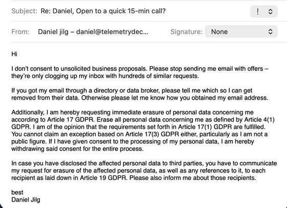 Email Screenshot from a person named “Lawal”, no further details are given about them.

Subject: Re: Daniel, Open to a quick 15-min call?

Hi 

I don’t consent to unsolicited business proposals. Please stop sending me email with offers – they’re only clogging up my inbox with hundreds of similar requests.

If you got my email through a directory or data broker, please tell me which so I can get removed from their data. Otherwise please let me know how you obtained my email address. 

Additional…