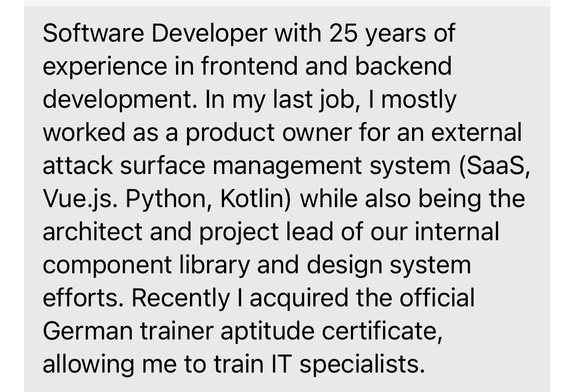 Software Developer with 25 years of
experience in frontend and backend
development. In my last job, I mostly
worked as a product owner for an external
attack surface management system (Saas,
Vue.js. Python, Kotlin) while also being the
architect and project lead of our internal
component library and design system
efforts. Recently I acquired the official
German trainer aptitude certificate,
allowing me to train IT specialists.