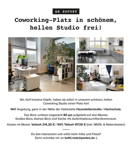 AB SOFORT
Coworking-Platz in schönem,
hellen Studio frei!

Wir, fünf kreative Köpfe, haben ab sofort in unserem schönen, hellen
Coworking Studio einen Platz frei!
Wo? Augsburg, ganz in der Nähe der Haltestelle Haunstetterstraße / Hochschule.
Das Büro umfasst insgesamt 80 qm aufgeteilt auf drei Räume:
Großes Büro, kleines Büro und Küche mit Aufenthaltsraum/Konferenzraum.
Kosten im Monat: Vollzeit 214,20 € / 50% Teilzeit 107,10 € (inkl. MWSt. & Nebenkosten)
Du bist interessiert und willst mehr In…