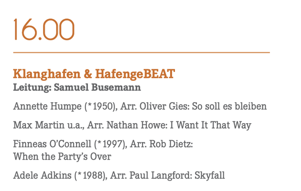 Ausschnitt des Programms:

16.00
Klanghafen & HafengeBEAT
Leitung: Samuel Busemann
Annette Humpe (*1950), Arr. Oliver Gies: So soll es bleiben
Max Martin u.a., Arr. Nathan Howe: I Want It That Way
Finneas O'Connell (*1997), Arr. Rob Dietz:
When the Party's Over
Adele Adkins (*1988), Arr. Paul Langford: Skyfall