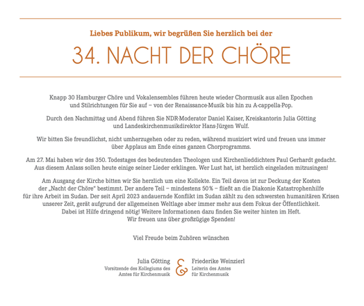 Ausschnitt des Programms

Liebes Publikum, wir begrüßen Sie herzlich bei der
34. NACHT DER CHÖRE
Knapp 30 Hamburger Chöre und Vokalensembles führen heute wieder Chormusik aus allen Epochen
und Stilrichtungen für Sie auf - von der Renaissance Musik bis hin zu A-cappella-Pop.
Durch den Nachmittag und Abend führen Sie NDR-Moderator Daniel Kaiser, Kreiskantorin Julia Götting
und Landeskirchenmusikdirektor Hans-Jürgen Wulf.
Wir bitten Sie freundlichst, nicht umherzugehen oder zu reden, während musiz…