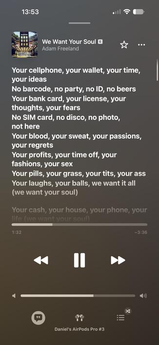Lyrics for We Want Your Soul by Adam Freeland:

Your cellphone, your wallet, your time,
your ideas
No barcode, no party, no ID, no beers
Your bank card, your license, your
thoughts, your fears
No SIM card, no disco, no photo,
not here
Your blood, your sweat, your passions,
your regrets
Your profits, your time off, your
fashions, your sex
Your pills, your grass, your tits, your ass
Your laughs, your balls, we want it all
(we want your soul)
Your cash, your house, your phone, your
ife (we want vo…