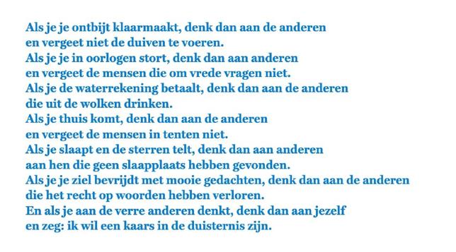 Als je je ontbijt klaarmaakt, denk dan aan de anderen
en vergeet niet de duiven te voeren.
Als je je in oorlogen stort, denk dan aan anderen
en vergeet de mensen die om vrede vragen niet.
Als je de waterrekening betaalt, denk dan aan de anderen
die uit de wolken drinken.
Als je thuis komt, denk dan aan de anderen
en vergeet de mensen in tenten niet.
Als je slaapt en de sterren telt, denk dan aan anderen
aan hen die geen slaapplaats hebben gevonden.
Als je je ziel bevrijdt met mooie gedachten, d…
