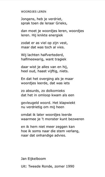 WOORDJES LEREN

Jongens, heb je verdriet,
sprak toen de leraar Grieks,

dan moet je woordjes leren, woordjes
leren. Hij knikte energiek

zodat er as viel op zijn vest,
maar dat was toch al vies.

Wij lachten halfvertederd,
halfmeewarig, want tragiek

daar wist je alles van en hij,
heel oud, haast vijftig, niets.

En dat het overging als je maar
woordjes leerde, dat was iets

zo absurds, zo dolkomieks
dat het in omloop kwam als een

gevleugeld woord. Het klapwiekt
nu verdrietig om mij heen

omda…