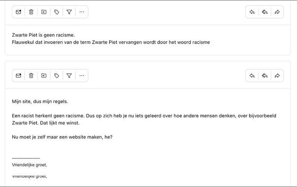 Iemand mailde: "Zwarte Piet is geen racisme.Flauwekul dat invoeren van de term Zwarte Piet vervangen wordt door het woord racisme"
Ik antwoordde: "Mijn site, dus mijn regels. 

Een racist herkent geen racisme. Dus op zich heb je nu iets geleerd over hoe andere mensen denken, over bijvoorbeeld Zwarte Piet. Dat lijkt me winst.
Nu moet je zelf maar een website maken, he?"