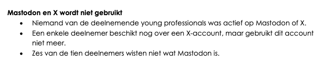 Screenshot van de tekst.
Kopje: "Mastodon en X wordt niet gebruikt". Hierna 3 items:
 - Niemand van de deelnemende young professionals was actief op Mastodon of X. 
- Een enkele deelnemer beschikt nog over een X-account, maar gebruikt dit account niet meer. 
- Zes van de tien deelnemers wisten niet wat Mastodon is. 
