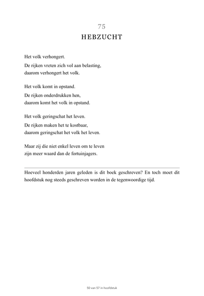   5- HEBZUCHT

Het volk verhongert.
De rijken vreten zich vol aan belasting, daarom verhongert het volk.
 
Het volk komt in opstand.
De rijken onderdrukken hen, daarom komt het volk in opstand.

Het volk geringschat het leven.
De rijken maken het te kostbaar, daarom geringschat het volk het leven.

Maar zij die niet enkel leven om te leven
zijn meer waard dan de fortuinjagers.
—-
(Onderschrift)
Hoeveel honderden jaren geleden is dit boek geschreven? En toch moet dit hoofdstuk nog steeds geschre…