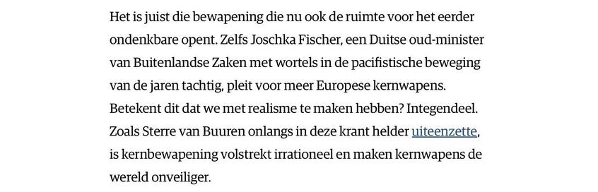 "Het is juist die bewapening die nu ook de ruimte voor het eerder ondenkbare opent. Zelfs Joschka Fischer, een Duitse oud-minister van Buitenlandse Zaken met wortels in de pacifistische beweging van de jaren tachtig, pleit voor meer Europese kernwapens. Betekent dit dat we met realisme te maken hebben? Integendeel. Zoals Sterre van Buuren onlangs in deze krant helder uiteenzette, is kernbewapening volstrekt irrationeel en maken kernwapens de wereld onveiliger."