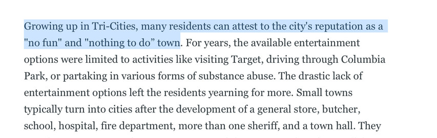 Text from the article with some of it highlighted. ==Growing up in Tri-Cities, many residents can attest to the city's reputation as a "no fun" and "nothing to do” town==. For years, the available entertainment options were limited to activities like visiting Target, driving through Columbia Park, or partaking in various forms of substance abuse. The drastic lack of entertainment options left the residents yearning for more. Small towns typically turn into cities after the development of a general store, butcher, school, hospital, fire department, more than one sheriff, and a town hall.