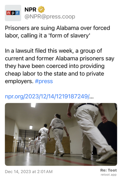 Post by NPR. "Prisoners are suing Alabama over forced labor, calling it a 'form of slavery' In a lawsuit filed this week, a group of current and former Alabama prisoners say they have been coerced into providing cheap labor to the state and to private employers. #press npr.org/2023/12/14/1219187249/…" The post contains an image with the following description: "" Posted on Dec 14, 2023 at 2:01 AM