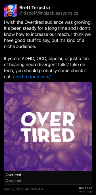 Post by Brett Terpstra. "I wish the Overtired audience was growing. It's been steady for a long time and I don't know how to increase our reach. I think we have good stuff to say, but it's kind of a niche audience. If you're ADHD, OCD, bipolar, or just a fan of hearing neurodivergent folks' take on tech, you should probably come check it out. overtiredpod.com/" Posted on Dec 10, 2023 at 10:45 AM