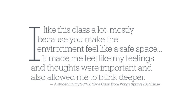A blob of text that says

“I like this class a lot, mostly because you make the environment feel like a safe space… It made me feel like my feelings and thoughts were important and also allowed me to think deeper.
— — A student in my SOWK 487w Class, from Wings Spring 2024 Issue”