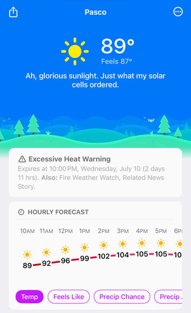 Screenshot of Carrot weather app

Pasco
89°
Feels 87°
Ah, glorious sunlight. Just what my solar
cells ordered.
A Excessive Heat Warning
Expires at 10:00 PM, Wednesday, July 10 (2 days
11 hrs). Also: Fire Weather Watch, Related News
Story.
• HOURLY FORECAST
10AM 11AM 12PM 1PM 2PM 3PM 4PM 5PM 6РІ
89-92-96-99-102-104-105-105-10
Temp
Feels Like
Precip Chance
Precip ,