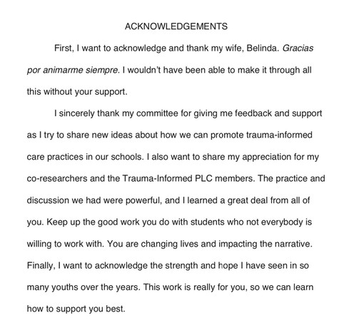 ACKNOWLEDGEMENTS
First, I want to acknowledge and thank my wife, Belinda. Gracias
por animarme siempre. I wouldn't have been able to make it through all
this without your support.
I sincerely thank my committee for giving me feedback and support
as I try to share new ideas about how we can promote trauma-informed
care practices in our schools. I also want to share my appreciation for my
co-researchers and the Trauma-Informed PLC members. The practice and
discussion we had were powerful, and I learned a great deal from all of
you. Keep up the good work you do with students who not everybody is
willing to work with. You are changing lives and impacting the narrative.
Finally, I want to acknowledge the strength and hope I have seen in so
many youths over the years. This work is really for you, so we can learn
how to support you best.
