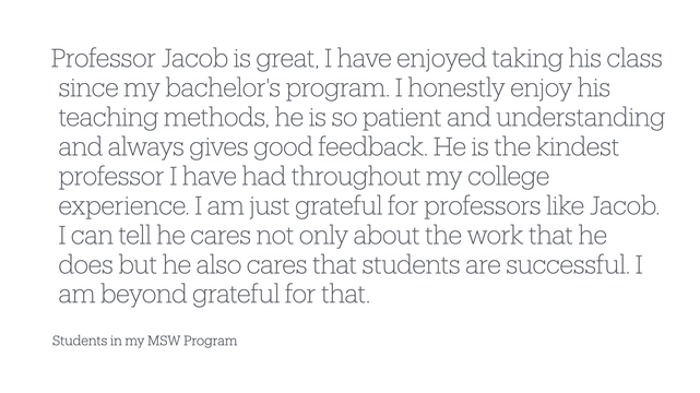 “Professor Jacob is great, I have enjoyed taking his class
since my bachelor's program. I honestly enjoy his
teaching methods, he is so patient and understanding
and always gives good feedback. He is the kindest
professor I have had throughout my college
experience. I am just grateful for professors like Jacob.
I can tell he cares not only about the work that he
does but he also cares that students are successful. I
am beyond grateful for that.”

- Students in my MSW Program