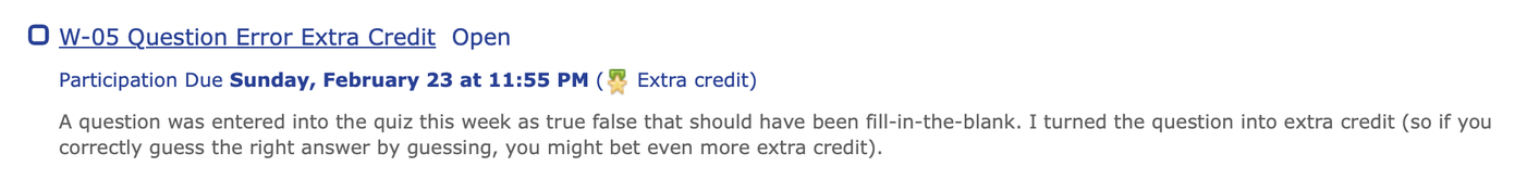 W-05 Question Error Extra Credit Open
Participation Due Sunday, February 23 at 11:55 PM ( Extra credit)
A question was entered into the quiz this week as true false that should have been fill-in-the-blank. I turned the question into extra credit (so if you correctly guess the right answer by guessing, you might bet even more extra credit).