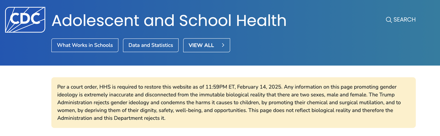 A call out from the CDC’s website Adolescent and School Health
Q

Per a court order, HHS is required to restore this website as of 11:59PM ET, February 14, 2025. Any information on this page promoting gender ideology is extremely inaccurate and disconnected from the immutable biological reality that there are two sexes, male and female. The Trump Administration rejects gender ideology and condemns the harms it causes to children, by promoting their chemical and surgical mutilation, and to women, by depriving them of their dignity, safety, well-being, and opportunities. This page does not reflect biological reality and therefore the Administration and this Department rejects it.