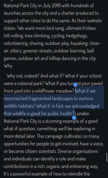 National Park City in July 2019 with hundreds of
launches across the city and a charter produced to
support other cities to do the same. As their website
states: We want more bird song, ultimate frisbee,
hill-rolling, tree climbing, cycling, hedgehogs,
volunteering, sharing, outdoor play, kayaking, clean
air, otters, greener streets, outdoor learning, ball
games, outdoor art and hilltop dancing in the city.
Why
Why not, indeed? And what if? What if your school
were a national park? What if you turned your paved
front yard into a wildflower meadow? What if we
reconnected fragmented landscapes to nurture
wildlife habitats? What if, in fact, we acknowledged
that wildlife is good for public health? London
National Park City is a stunning example of a good
what-if question, something we'll be exploring in
more detail later. The campaign cultivates so many
opportunities for people to get involved, have a voice,
or become citizen scientists. Diverse organisations
and individuals can identify a role and make
contributions in a rich, organic and enlivening way.
It's a powerful example of how to rekindle the
