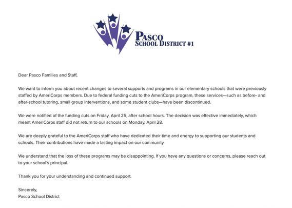 PASCO SCHOOL DISTRICT #1
Dear Pasco Families and Staff,
We want to inform you about recent changes to several supports and programs in our elementary schools that were previously
staffed by AmeriCorps members. Due to federal funding cuts to the AmeriCorps program, these services-such as before- and
after-school tutoring, small group interventions, and some student clubs-have been discontinued.
We were notified of the funding cuts on Friday, April 25, after school hours. The decision was effective immediately, which
meant AmeriCorps staff did not return to our schools on Monday, April 28.
We are deeply grateful to the AmeriCorps staff who have dedicated their time and energy to supporting our students and
schools. Their contributions have made a lasting impact on our community.
We understand that the loss of these programs may be disappointing. If you have any questions or concerns, please reach out
to your school's principal.
Thank you for your understanding and continued support.
Sincerely,
Pasco School District