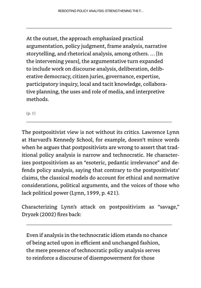 REBOOTING POLICY ANALYSIS: STRENGTHENING THE F...
At the outset, the approach emphasized practical
argumentation, policy judgment, frame analysis, narrative
storytelling, and rhetorical analysis, among others. ... [In
the intervening years], the argumentative turn expanded
to include work on discourse analysis, deliberation, delib-
erative democracy, citizen juries, governance, expertise,
participatory inquiry, local and tacit knowledge, collabora-
tive planning, the uses and role of media, and interpretive
methods.
(p. 1)
The postpositivist view is not without its critics. Lawrence Lynn
at Harvard's Kennedy School, for example, doesn't mince words
when he argues that postpositivists are wrong to assert that trad-
itional policy analysis is narrow and technocratic. He character-
izes postpositivism as an "esoteric, pedantic irrelevance" and de-
fends policy analysis, saying that contrary to the postpositivists'
claims, the classical models do account for ethical and normative
considerations, political arguments, and the voices of those who
lack political power (Lynn, 1999, p. 421).
Characterizing Lynn's attack on postpositivism as "savage,"
Dryzek (2002) fires back:
Even if analysis in the technocratic idiom stands no chance
of being acted upon in efficient and unchanged fashion,
the mere presence of technocratic policy analysis serves
to reinforce a discourse of disempowerment for those