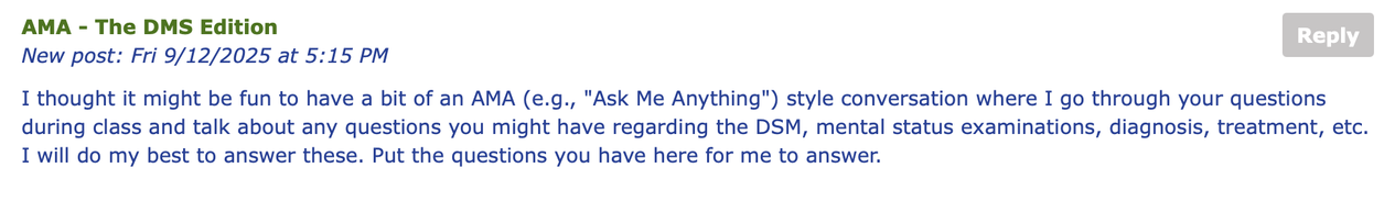 Screenshot of forum prompt. 

## AMA - The DMS Edition

I thought it might be fun to have a bit of an AMA (e.g., "Ask Me Anything") style conversation where I go through your questions during class and talk about any questions you might have regarding the DSM, mental status examinations, diagnosis, treatment, etc. I will do my best to answer these. Put the questions you have here for me to answer.