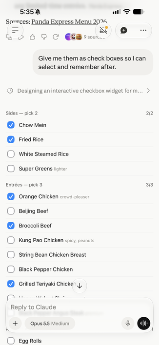 Screenshot of the family meal menu options as check boxes. 

5:35 ₩
Sources: Panda Express Menu 2006
V C
9 sourc
Give me them as check boxes so I can
select and remember after.
Designing an interactive checkbox widget for m...
Sides - pick 2
Chow Mein
Fried Rice
White Steamed Rice
Super Greens lighter
Entrées - pick 3
Orange Chicken crowd-pleaser
Beijing Beef
Broccoli Beef
Kung Pao Chicken spicy, peanuts
String Bean Chicken Breast
Black Pepper Chicken
Grilled Teriyaki Chicke V
2/2
3/3
Reply to Claude
+
Opus 5.5 Medium
Egg Rolls