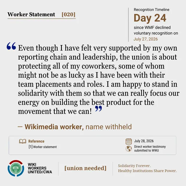 Worker Statement [020]. Recognition Timeline: Day 24 since WMF declined voluntary recognition July 27, 2026.

“Even though I have felt very supported by my own reporting chain and leadership, the union is about protecting all of my coworkers, some of whom might not be as lucky as I have been with their team placements and roles. I am happy to stand in solidarity with them so that we can really focus our energy on building the best product for the movement that we can!”  - Wikimedia worker, name withheld

Reference: [1] Worker statement. July 28, 2026. Direct worker testimony submitted to WWU.

Footer: Wiki Workers United/CWA. [union needed]. Solidarity Forever. Healthy Institutions Share Power.