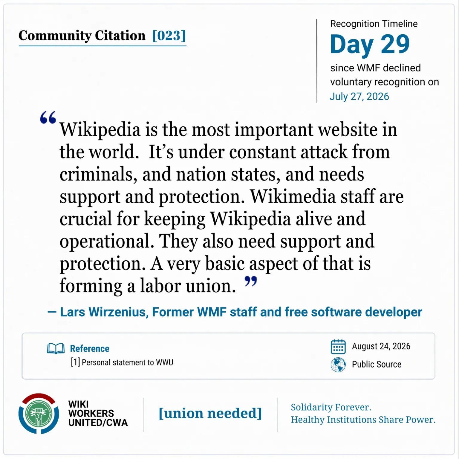 Community Citation [023]. Recognition Timeline: Day 29 since WMF declined voluntary recognition on July 27, 2026.

“Wikipedia is the most important website in the world. It’s under constant attack from criminals, and nation states, and needs support and protection. Wikimedia staff are crucial for keeping Wikipedia alive and operational. They also need support and protection. A very basic aspect of that is forming a labor union.” — Lars Wirzenius, Former WMF staff and free software developer

Reference: [1] Personal statement to WWU, August 24, 2026.

Wiki Workers United/CWA. [union needed]. Solidarity Forever. Healthy Institutions Share Power.