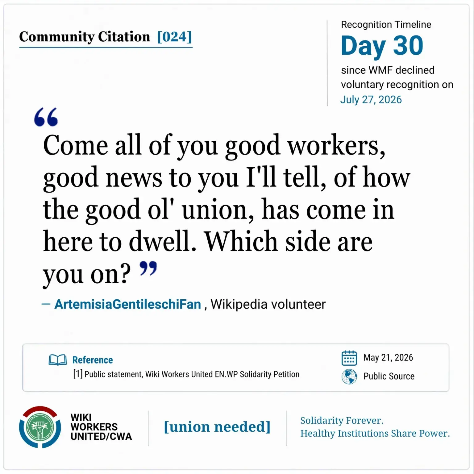 Community Citation [024]. Recognition Timeline: Day 30 since WMF declined voluntary recognition on July 27, 2026.

“Come all of you good workers, good news to you I'll tell, of how the good ol' union, has come in here to dwell. Which side are you on?” -- ArtemisiaGentileschiFan, Wikipedia volunteer

Reference: [1] Public statement, Wiki Workers United EN.WP Solidarity Petition. May 21, 2026. Public Source.

Footer: Wiki Workers United/CWA. [union needed]. Solidarity Forever. Healthy Institutions Share Power.